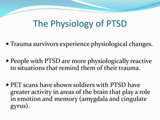 The Physiology of PTSD
 Trauma survivors experience physiological changes.

 People with PTSD are more physiologically reactive
 to situations that remind them of their trauma.

 PET scans have shown soldiers with PTSD have
 greater activity in areas of the brain that play a role
 in emotion and memory (amygdala and cingulate
 gyrus).
 