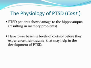 The Physiology of PTSD (Cont.)
 PTSD patients show damage to the hippocampus
  (resulting in memory problems).

 Have lower baseline levels of cortisol before they
  experience their trauma, that may help in the
 development of PTSD.
 