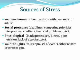 Sources of Stress
 Your environment bombard you with demands to
  adjust.
 Social pressures (deadlines, competing priorities,
  interpersonal conflicts, financial problems...etc).
 Physiological (inadequate sleep, illness, poor
  nutrition, lack of exercise…etc).
 Your thoughts. Your appraisal of events either relaxes
  or stresses you.
 