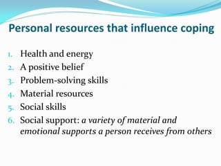 Personal resources that influence coping

1. Health and energy
2. A positive belief
3. Problem-solving skills
4. Material resources
5. Social skills
6. Social support: a variety of material and
   emotional supports a person receives from others
 