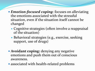  Emotion-focused coping: focuses on alleviating
 the emotions associated with the stressful
 situation, even if the situation itself cannot be
 changed
  Cognitive strategies (often involve a reappraisal
   of the situation)
  Behavioral strategies (e.g., exercise, seeking
   support, use of drugs)

 Avoidant coping: denying any negative
  emotions and push them out of conscious
  awareness.
 associated with health-related problems
 