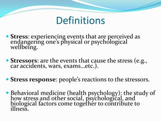Definitions
 Stress: experiencing events that are perceived as
  endangering one’s physical or psychological
  wellbeing.

 Stressors: are the events that cause the stress (e.g.,
  car accidents, wars, exams…etc.).

 Stress response: people’s reactions to the stressors.

 Behavioral medicine (health psychology): the study of
 how stress and other social, psychological, and
 biological factors come together to contribute to
 illness.
 