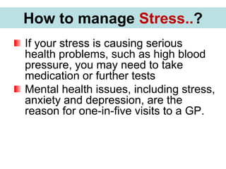 If your stress is causing serious
health problems, such as high blood
pressure, you may need to take
medication or further tests
Mental health issues, including stress,
anxiety and depression, are the
reason for one-in-five visits to a GP.
How to manage Stress..?
 