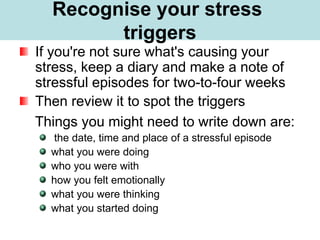What is Stress?
If you're not sure what's causing your
stress, keep a diary and make a note of
stressful episodes for two-to-four weeks
Then review it to spot the triggers
Things you might need to write down are:
the date, time and place of a stressful episode
what you were doing
who you were with
how you felt emotionally
what you were thinking
what you started doing
Recognise your stress
triggers
 