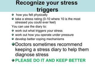 What is Stress?
how you felt physically
take a stress rating (0-10 where 10 is the most
stressed you could ever feel)
You can use the diary to:
work out what triggers your stress
work out how you operate under pressure
develop better coping mechanisms
Doctors sometimes recommend
keeping a stress diary to help them
diagnose stress
PLEASE DO IT AND KEEP BETTER
Recognize your stress
triggers
 