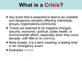 What is Stress?
Any event that is expected to lead to an unstable
and dangerous situation affecting individuals,
groups, organizations,community
Crises are deemed to be negative changes,
security, economic, political, public health, or
environmental affairs, especially when they occur
abruptly, with little or no warning.
More loosely, it is a term meaning 'a testing time'
or an 'emergency event'.
Examples:
What is a Crisis?
 