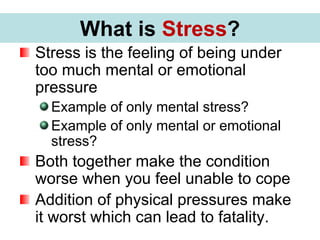 What is Stress?
Stress is the feeling of being under
too much mental or emotional
pressure
Example of only mental stress?
Example of only mental or emotional
stress?
Both together make the condition
worse when you feel unable to cope
Addition of physical pressures make
it worst which can lead to fatality.
What is Stress?
 