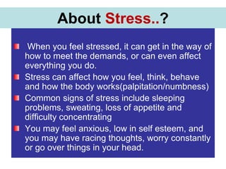NEW MARKET SPACE
When you feel stressed, it can get in the way of
how to meet the demands, or can even affect
everything you do.
Stress can affect how you feel, think, behave
and how the body works(palpitation/numbness)
Common signs of stress include sleeping
problems, sweating, loss of appetite and
difficulty concentrating
You may feel anxious, low in self esteem, and
you may have racing thoughts, worry constantly
or go over things in your head.
About Stress..?
 