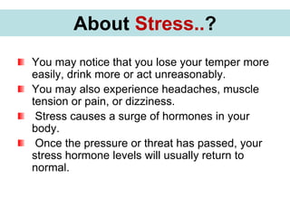 You may notice that you lose your temper more
easily, drink more or act unreasonably.
You may also experience headaches, muscle
tension or pain, or dizziness.
Stress causes a surge of hormones in your
body.
Once the pressure or threat has passed, your
stress hormone levels will usually return to
normal.
About Stress..?
 