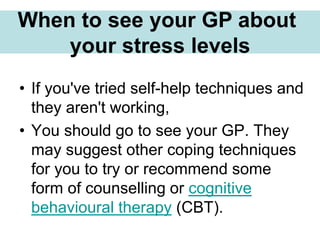 • If you've tried self-help techniques and
they aren't working,
• You should go to see your GP. They
may suggest other coping techniques
for you to try or recommend some
form of counselling or cognitive
behavioural therapy (CBT).
When to see your GP about
your stress levels
 