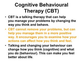 Cognitive Behavioural
Therapy (CBT)
• CBT is a talking therapy that can help
you manage your problems by changing the
way you think and behave.
• CBT cannot remove your problems, but can
help you manage them in a more positive
way. It encourages you to examine how your
actions can affect how you think and feel.
• Talking and changing your behaviour can
change how you think (cognitive) and what
you do (behaviour). This can make you feel
better about life.
 