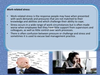 Stress
Work-related stress:
• Work-related stress is the response people may have when presented
with work demands and pressures that are not matched to their
knowledge and abilities and which challenge their ability to cope.
• Stress occurs in a wide range of work circumstances but is often made
worse when employees feel they have little support from supervisors and
colleagues, as well as little control over work processes.
• There is often confusion between pressure or challenge and stress and
sometimes it is used to excuse bad management practice.
 