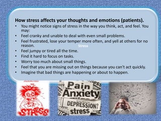Stress
How stress affects your thoughts and emotions (patients).
• You might notice signs of stress in the way you think, act, and feel. You
may:
• Feel cranky and unable to deal with even small problems.
• Feel frustrated, lose your temper more often, and yell at others for no
reason.
• Feel jumpy or tired all the time.
• Find it hard to focus on tasks.
• Worry too much about small things.
• Feel that you are missing out on things because you can't act quickly.
• Imagine that bad things are happening or about to happen.
 