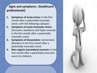 Signs and symptoms : (healthcare
professionals)
1. Symptoms of acute stress: in the first
month after a potentially traumatic
event, with the following subtypes:
2. Symptoms of acute traumatic stress:
(intrusion, avoidance and hyper arousal)
in the first month after a potentially
traumatic event.
3. Symptoms of dissociative: (conversion)
disorders in the first month after a
potentially traumatic event.
4. Non-organic (secondary) enuresis: in the
first month after a potentially traumatic
event (in children).
 