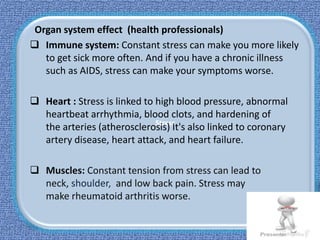 Stress
Organ system effect (health professionals)
 Immune system: Constant stress can make you more likely
to get sick more often. And if you have a chronic illness
such as AIDS, stress can make your symptoms worse.
 Heart : Stress is linked to high blood pressure, abnormal
heartbeat arrhythmia, blood clots, and hardening of
the arteries (atherosclerosis) It's also linked to coronary
artery disease, heart attack, and heart failure.
 Muscles: Constant tension from stress can lead to
neck, shoulder, and low back pain. Stress may
make rheumatoid arthritis worse.
 