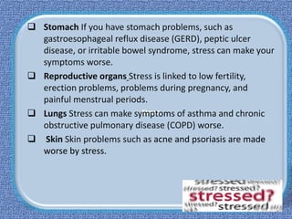 Stress
 Stomach If you have stomach problems, such as
gastroesophageal reflux disease (GERD), peptic ulcer
disease, or irritable bowel syndrome, stress can make your
symptoms worse.
 Reproductive organs Stress is linked to low fertility,
erection problems, problems during pregnancy, and
painful menstrual periods.
 Lungs Stress can make symptoms of asthma and chronic
obstructive pulmonary disease (COPD) worse.
 Skin Skin problems such as acne and psoriasis are made
worse by stress.
 