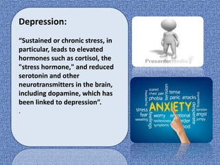 Depression:
“Sustained or chronic stress, in
particular, leads to elevated
hormones such as cortisol, the
"stress hormone," and reduced
serotonin and other
neurotransmitters in the brain,
including dopamine, which has
been linked to depression”.
.
 