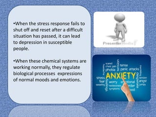 •When the stress response fails to
shut off and reset after a difficult
situation has passed, it can lead
to depression in susceptible
people.
•When these chemical systems are
working normally, they regulate
biological processes expressions
of normal moods and emotions.
 
