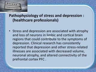 Stress
Pathophysiology of stress and depression :
(healthcare professionals)
• Stress and depression are associated with atrophy
and loss of neurons in limbic and cortical brain
regions that could contribute to the symptoms of
depression. Clinical research has consistently
reported that depression and other stress-related
illnesses are associated with decreased volume,
neuronal atrophy, and altered connectivity of the
prefrontal cortex PFC .
 