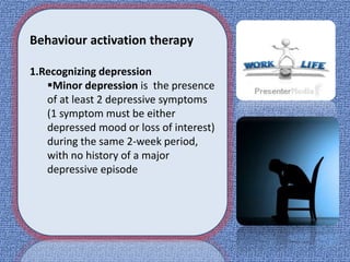 Behaviour activation therapy
1.Recognizing depression
Minor depression is the presence
of at least 2 depressive symptoms
(1 symptom must be either
depressed mood or loss of interest)
during the same 2-week period,
with no history of a major
depressive episode
 