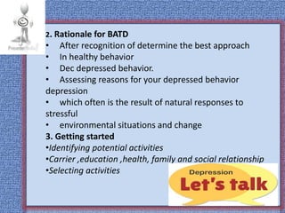 2. Rationale for BATD
• After recognition of determine the best approach
• In healthy behavior
• Dec depressed behavior.
• Assessing reasons for your depressed behavior
depression
• which often is the result of natural responses to
stressful
• environmental situations and change
3. Getting started
•Identifying potential activities
•Carrier ,education ,health, family and social relationship
•Selecting activities
 