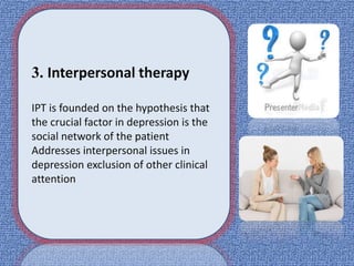 3. Interpersonal therapy
IPT is founded on the hypothesis that
the crucial factor in depression is the
social network of the patient
Addresses interpersonal issues in
depression exclusion of other clinical
attention
 