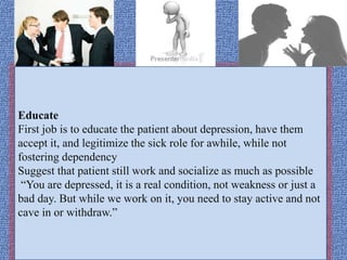 Educate
First job is to educate the patient about depression, have them
accept it, and legitimize the sick role for awhile, while not
fostering dependency
Suggest that patient still work and socialize as much as possible
“You are depressed, it is a real condition, not weakness or just a
bad day. But while we work on it, you need to stay active and not
cave in or withdraw.”
 