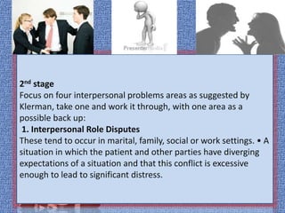 2nd stage
Focus on four interpersonal problems areas as suggested by
Klerman, take one and work it through, with one area as a
possible back up:
1. Interpersonal Role Disputes
These tend to occur in marital, family, social or work settings. • A
situation in which the patient and other parties have diverging
expectations of a situation and that this conflict is excessive
enough to lead to significant distress.
 