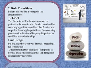 2. Role Transitions
Patient has to adap a change in life
circumstances
3. Grief
The therapist will help to reconstruct the
patient's relationship with the deceased and by
encouraging affect as well as clarification and
empathic listening help facilitate the mourning
process with the aim of helping the patient to
establish new relationships.
Final stage
Pulling together what was learned, preparing
for termination
Understanding that upsurge of symptoms is
normal and does not mean that the depression
is necessarily recurring
 