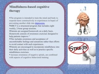Mindfulness-based cognitive
therapy
The program is intended to train the mind and body to
respond more constructively to experiences in hopes of
preventing another slide into depression,
MBCT is a structured program that includes eight
weekly, 2-hour group sessions.
Patients are assigned homework on a daily basis.
Homework consists of awareness exercises designed to
help patients improve “
This includes awareness and acceptance of
uncomfortable feelings and sensations rather than efforts
to avoid contact with such experiences.
Patients are encouraged to incorporate mindfulness into
their daily activities as well as to practice specific
mindfulness exercises.
 increase awareness of negative spirals, are combined
with aspects of cognitive behavioral training
 