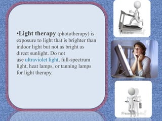 •Light therapy (phototherapy) is
exposure to light that is brighter than
indoor light but not as bright as
direct sunlight. Do not
use ultraviolet light, full-spectrum
light, heat lamps, or tanning lamps
for light therapy.
 