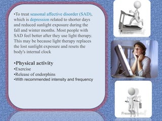 •To treat seasonal affective disorder (SAD),
which is depression related to shorter days
and reduced sunlight exposure during the
fall and winter months. Most people with
SAD feel better after they use light therapy.
This may be because light therapy replaces
the lost sunlight exposure and resets the
body's internal clock
•Physical activity
•Exercise
•Release of endorphins
•With recommended intensity and frequency
 