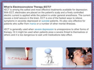 What Is Electroconvulsive Therapy (ECT)?
•ECT is among the safest and most effective treatments available for depression.
With ECT, electrodes are placed on the patient's scalp and a finely controlled
electric current is applied while the patient is under general anesthesia. The current
causes a brief seizure in the brain. ECT is one of the fastest ways to relieve
symptoms in severely depressed or suicidal patients. It's also very effective for
patients who suffer from mania or a number of other mental illnesses.
•ECT is generally used when severe depression is unresponsive to other forms of
therapy. Or it might be used when patients pose a severe threat to themselves or
others and it is too dangerous to wait until medications take effect.
 