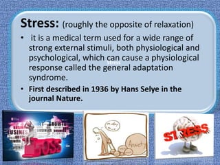Stress
Stress: (roughly the opposite of relaxation)
• it is a medical term used for a wide range of
strong external stimuli, both physiological and
psychological, which can cause a physiological
response called the general adaptation
syndrome.
• First described in 1936 by Hans Selye in the
journal Nature.
 