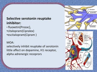 Selective serotonin reuptake
inhibitor:
• fluoxetin[Prozac],
•citalopram(Cipralex)
•escitalopram(Cipram )
MOA:
selectively inhibit reuptake of serotonin
little affect on dopamine, H1 receptor,
alpha adrenergic receprors
 