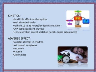 KINETICS:
•food little affect on absorption
•well absorbed orally
•half life 16 to 36 hours(for dose calculation )
•CYP 450 dependent enzyme
•Urine excretion except sertaline (fecal)…[dose adjustment]
ADVERSE EFFECT:
•Suicidal attempt in children
•Withdrawl symptoms
•Insomnia
•Nausea
•Drowsiness
 