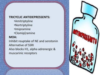 TRICYCLIC ANTIDEPRESSENTS:
•Amitriptyline
•Nortriptyline
•Imipramine
•Clomip[ramine
MOA:
Inhibit reuptake of NE and serotonin
Alternative of SSRI
Also blocks H1, alpha adrenergic &
muscarinic receptors
 
