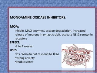 MONOAMINE OXIDASE INHIBITORS:
MOA:
Inhibits MAO enzymes, escape degradation, increased
release of neurons in synaptic cleft, activate NE & serotonin
receptors
EFFECT:
•2 to 4 weeks
USES:
•Pts. Who do not respond to TCAs
•Strong anxiety
•Phobic states
 