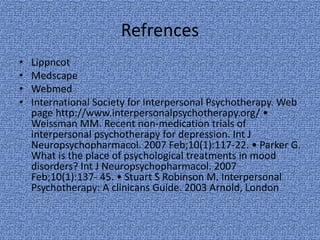 Refrences
• Lippncot
• Medscape
• Webmed
• International Society for Interpersonal Psychotherapy. Web
page http://www.interpersonalpsychotherapy.org/ •
Weissman MM. Recent non-medication trials of
interpersonal psychotherapy for depression. Int J
Neuropsychopharmacol. 2007 Feb;10(1):117-22. • Parker G.
What is the place of psychological treatments in mood
disorders? Int J Neuropsychopharmacol. 2007
Feb;10(1):137- 45. • Stuart S Robinson M. Interpersonal
Psychotherapy: A clinicans Guide. 2003 Arnold, London
 