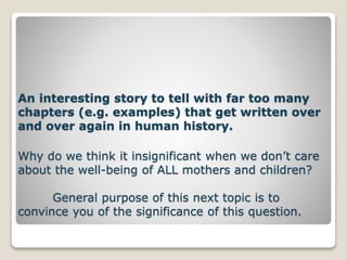 An interesting story to tell with far too many
chapters (e.g. examples) that get written over
and over again in human history.
Why do we think it insignificant when we don’t care
about the well-being of ALL mothers and children?
General purpose of this next topic is to
convince you of the significance of this question.
 