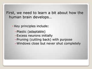 First, we need to learn a bit about how the
human brain develops…
• Key principles include:
–Plastic (adaptable)
–Excess neurons initially
–Pruning (cutting back) with purpose
–Windows close but never shut completely
 