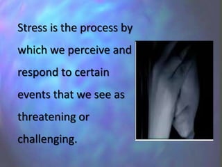 Stress is the process by
which we perceive and
respond to certain
events that we see as
threatening or
challenging.
 