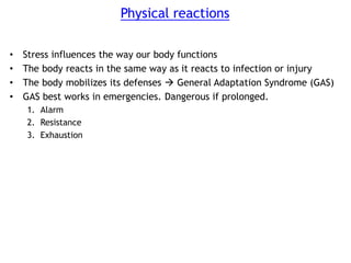 Physical reactions
• Stress influences the way our body functions
• The body reacts in the same way as it reacts to infection or injury
• The body mobilizes its defenses  General Adaptation Syndrome (GAS)
• GAS best works in emergencies. Dangerous if prolonged.
1. Alarm
2. Resistance
3. Exhaustion
 