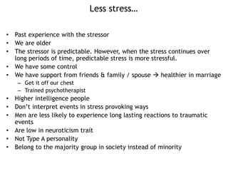 Less stress…
• Past experience with the stressor
• We are older
• The stressor is predictable. However, when the stress continues over
long periods of time, predictable stress is more stressful.
• We have some control
• We have support from friends & family / spouse  healthier in marriage
– Get it off our chest
– Trained psychotherapist
• Higher intelligence people
• Don’t interpret events in stress provoking ways
• Men are less likely to experience long lasting reactions to traumatic
events
• Are low in neuroticism trait
• Not Type A personality
• Belong to the majority group in society instead of minority
 