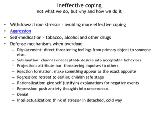 Ineffective coping
not what we do, but why and how we do it
• Withdrawal from stressor – avoiding more effective coping
• Aggression
• Self-medication – tobacco, alcohol and other drugs
• Defense mechanisms when overdone
– Displacement: direct threatening feelings from primary object to someone
else.
– Sublimation: channel unacceptable desires into acceptable behaviors
– Projection: attribute our threatening impulses to others
– Reaction formation: make something appear as the exact opposite
– Regression: retreat to earlier, childish safe stage
– Rationalization: give self justifying explanations for negative events
– Repression: push anxiety thoughts into unconscious
– Denial
– Intellectualization: think of stressor in detached, cold way
 