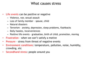 What causes stress
• Life events can be positive or negative
– Violence, war, sexual assault
– Loss of family member – spouse, child
– Natural disasters
– Terrorism – anxiety, depression, sleep problems, flashbacks
– Daily hassles, inconveniences
– Positive life events – graduation, birth of child, promotion, moving
• Frustration – when we can’t satisfy a motive
• Pressure – stress from threat of negative events
• Environment conditions: temperature, pollution, noise, humidity,
crowding, etc
• Secondhand stress: people around you
 