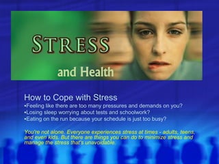 and Health
How to Cope with Stress
Feeling like there are too many pressures and demands on you?
Losing sleep worrying about tests and schoolwork?
Eating on the run because your schedule is just too busy?

You're not alone. Everyone experiences stress at times - adults, teens,
and even kids. But there are things you can do to minimize stress and
manage the stress that's unavoidable.
 