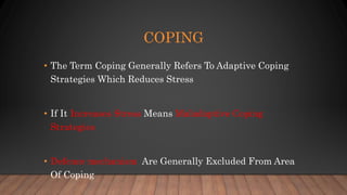 COPING
• The Term Coping Generally Refers To Adaptive Coping
Strategies Which Reduces Stress
• If It Increases Stress Means Maladaptive Coping
Strategies
• Defence mechanism Are Generally Excluded From Area
Of Coping
 