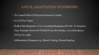 LOCAL ADAPTATION SYNDROME
• To Control Effect Of Physical Stressors Locally
• It Is Of Two Types
• Reflex Pain Response It Is A Localized Response Of CNS To Stimulus
Pain. Example Removal Of Hand From Hot Surface, Accommodation
Of Eye To Light .
• Inflammatory Response e.g. Blood Clotting, Wound Healing
 