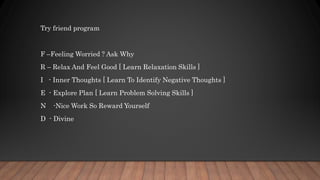 Try friend program
F –Feeling Worried ? Ask Why
R – Relax And Feel Good [ Learn Relaxation Skills ]
I - Inner Thoughts [ Learn To Identify Negative Thoughts ]
E - Explore Plan [ Learn Problem Solving Skills ]
N -Nice Work So Reward Yourself
D - Divine
 